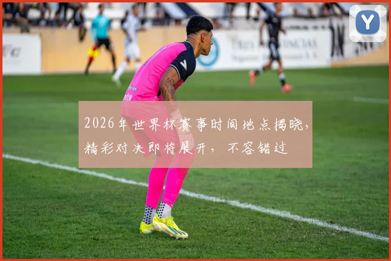 2026年世界杯赛事时间地点揭晓，精彩对决即将展开，不容错过