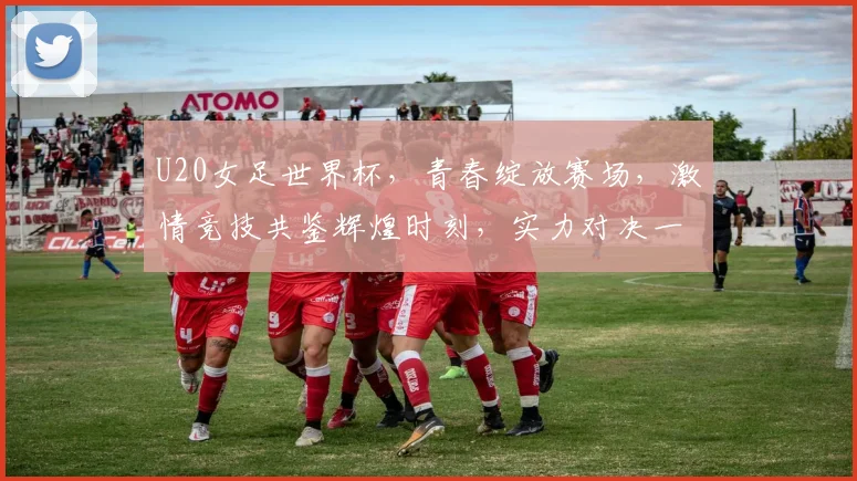 U20女足世界杯，青春绽放赛场，激情竞技共鉴辉煌时刻，实力对决一触即发