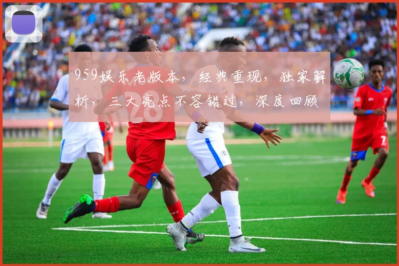 959娱乐老版本，经典重现，独家解析，三大亮点不容错过，深度回顾