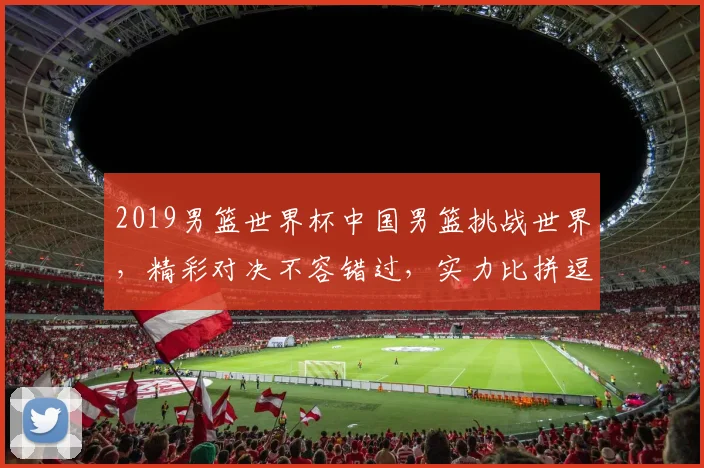 2019男篮世界杯中国男篮挑战世界，精彩对决不容错过，实力比拼逗你一乐