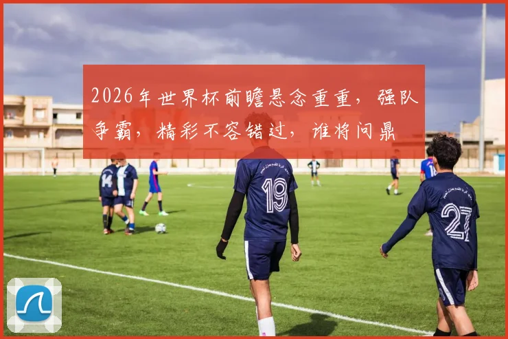 2026年世界杯前瞻悬念重重，强队争霸，精彩不容错过，谁将问鼎