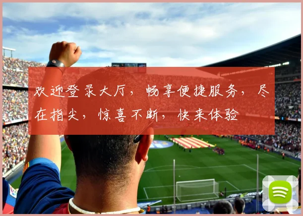 欢迎登录大厅，畅享便捷服务，尽在指尖，惊喜不断，快来体验